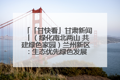 「甘快看」甘肃新闻丨（绿化南北两山 共建绿色家园）兰州新区：生态优先绿色发展 打造生态环保示范区