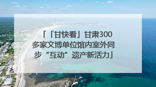 「甘快看」甘肃300多家文博单位馆内室外同步“互动”遗产新活力