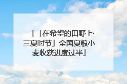 「在希望的田野上·三夏时节」全国夏粮小麦收获进度过半