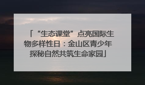 “生态课堂”点亮国际生物多样性日：金山区青少年探秘自然共筑生命家园