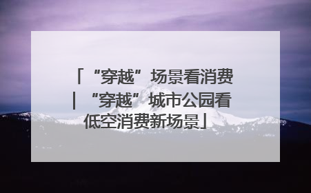 “穿越”场景看消费｜“穿越”城市公园看低空消费新场景