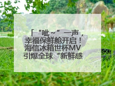 “呲～”一声，幸福保鲜舱开启！海信冰箱世杯MV引爆全球“新鲜感”共鸣