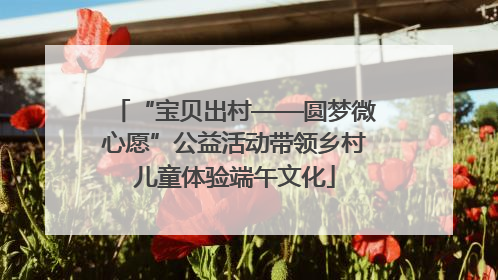 “宝贝出村——圆梦微心愿”公益活动带领乡村儿童体验端午文化