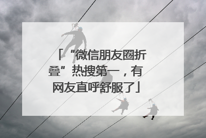 “微信朋友圈折叠”热搜第一，有网友直呼舒服了