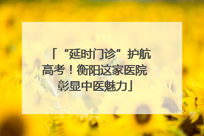 “延时门诊”护航高考！衡阳这家医院彰显中医魅力