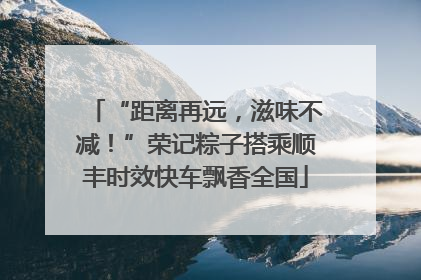 “距离再远，滋味不减！”荣记粽子搭乘顺丰时效快车飘香全国