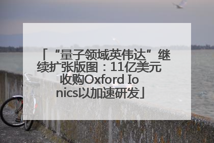 “量子领域英伟达”继续扩张版图：11亿美元收购Oxford Ionics以加速研发