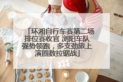 环湘自行车赛第二场排位赛收官 浏阳车队强势领跑，多支劲旅上演圈数拉锯战