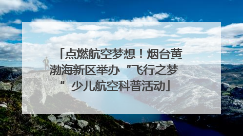 点燃航空梦想！烟台黄渤海新区举办“飞行之梦”少儿航空科普活动