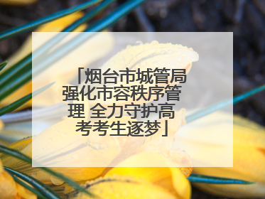 烟台市城管局强化市容秩序管理 全力守护高考考生逐梦