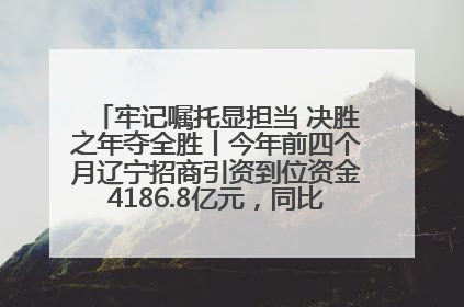 牢记嘱托显担当 决胜之年夺全胜丨今年前四个月辽宁招商引资到位资金4186.8亿元，同比增长17.4%