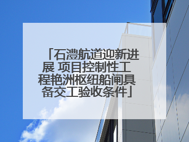 石澧航道迎新进展 项目控制性工程艳洲枢纽船闸具备交工验收条件