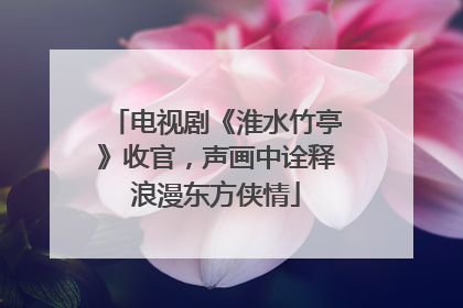 电视剧《淮水竹亭》收官，声画中诠释浪漫东方侠情