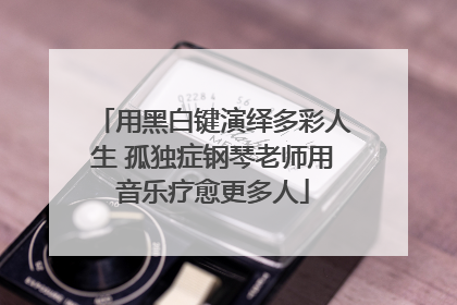 用黑白键演绎多彩人生 孤独症钢琴老师用音乐疗愈更多人