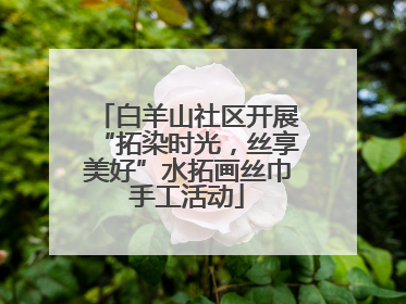 白羊山社区开展“拓染时光，丝享美好”水拓画丝巾手工活动