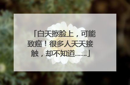 白天擦脸上，可能致癌！很多人天天接触，却不知道……