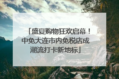 盛夏购物狂欢启幕！中免大连市内免税店成潮流打卡新地标