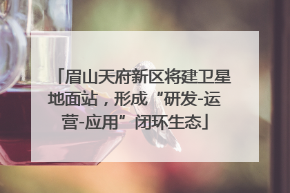 眉山天府新区将建卫星地面站，形成“研发-运营-应用”闭环生态