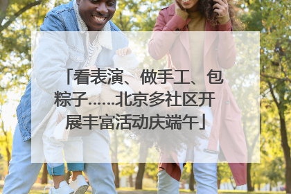 看表演、做手工、包粽子……北京多社区开展丰富活动庆端午