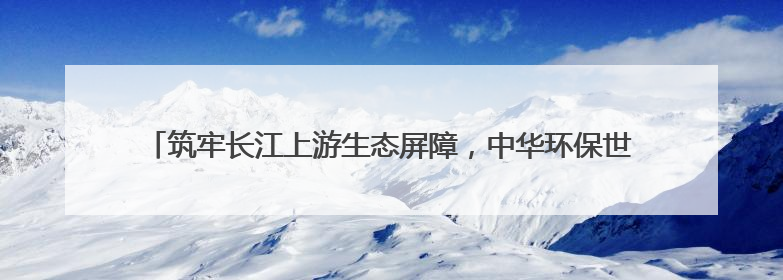 筑牢长江上游生态屏障，中华环保世纪行2025年宣传活动在四川启动