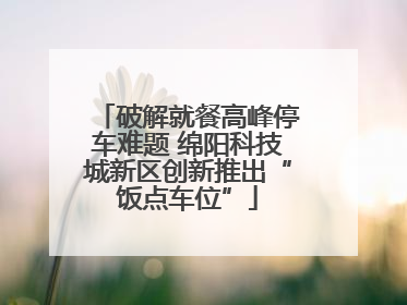 破解就餐高峰停车难题 绵阳科技城新区创新推出“饭点车位”