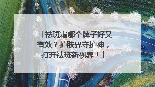 祛斑霜哪个牌子好又有效？护肤界守护神，打开祛斑新视界！