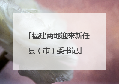 福建两地迎来新任县（市）委书记