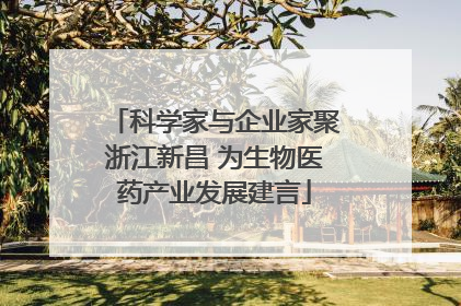 科学家与企业家聚浙江新昌 为生物医药产业发展建言