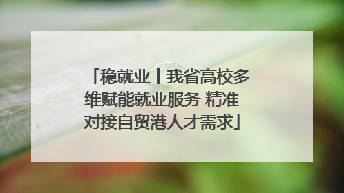 稳就业丨我省高校多维赋能就业服务 精准对接自贸港人才需求