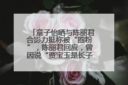 章子怡晒与陈丽君合影力挺称被“圈粉”，陈丽君回应，曾因说“贾宝玉是长子长孙”惹争议