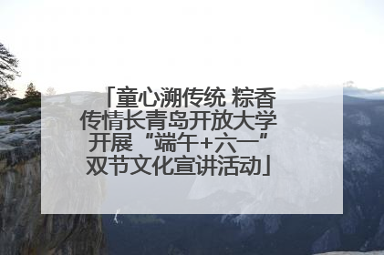 童心溯传统 粽香传情长青岛开放大学开展“端午+六一”双节文化宣讲活动
