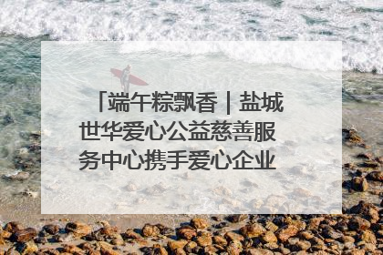 端午粽飘香｜盐城世华爱心公益慈善服务中心携手爱心企业发起情暖“城市守护者”慰问活动