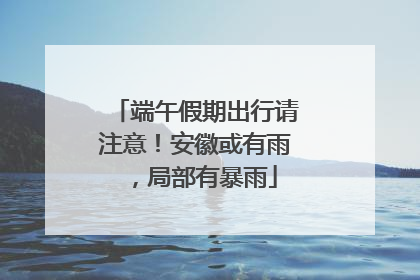 端午假期出行请注意！安徽或有雨，局部有暴雨