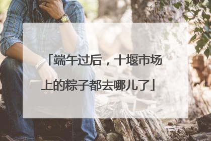端午过后，十堰市场上的粽子都去哪儿了