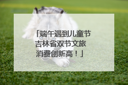 端午遇到儿童节 吉林省双节文旅消费创新高！