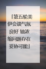 第五轮美伊会谈气氛良好 铀浓缩问题存在妥协可能