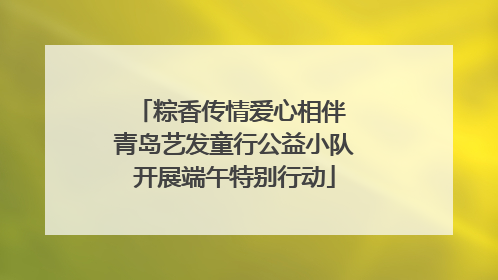 粽香传情爱心相伴 青岛艺发童行公益小队开展端午特别行动