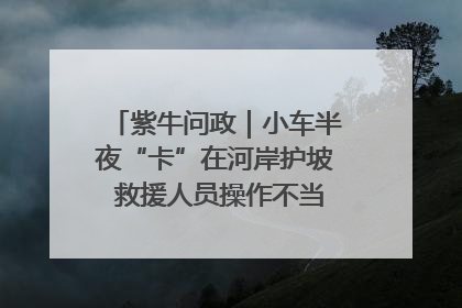 紫牛问政｜小车半夜“卡”在河岸护坡 救援人员操作不当致小车翻下河，然后直接走人了