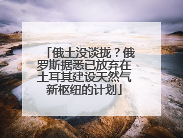 俄土没谈拢？俄罗斯据悉已放弃在土耳其建设天然气新枢纽的计划