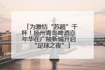 为激情“苏超”干杯！扬州青岛啤酒嘉年华在广陵新城开启“足球之夜”