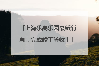 上海乐高乐园最新消息：完成竣工验收！