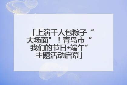 上演千人包粽子“大场面”！青岛市“我们的节日•端午”主题活动启幕