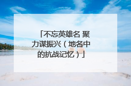 不忘英雄名 聚力谋振兴（地名中的抗战记忆）