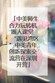 中美师生合力玩转机器人课堂 “遇见湾区”中美青年创新探索交流营在深圳开营