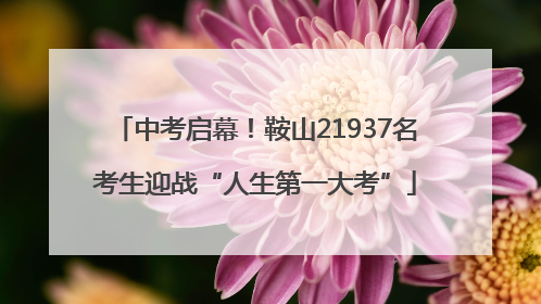 中考启幕！鞍山21937名考生迎战“人生第一大考”