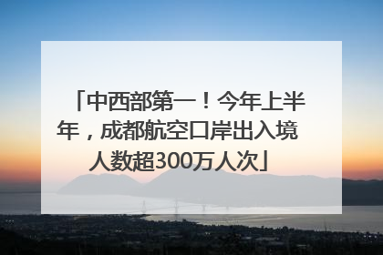 中西部第一！今年上半年，成都航空口岸出入境人数超300万人次