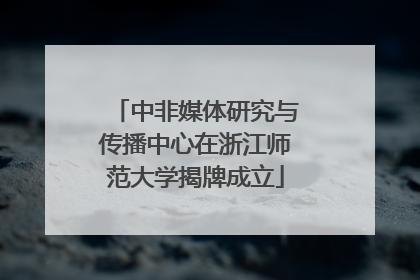 中非媒体研究与传播中心在浙江师范大学揭牌成立