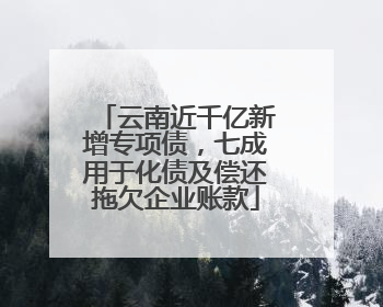 云南近千亿新增专项债，七成用于化债及偿还拖欠企业账款