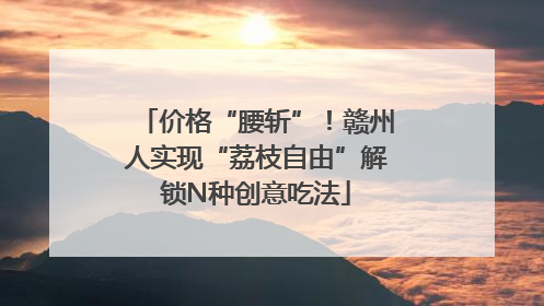 价格“腰斩”！赣州人实现“荔枝自由”解锁N种创意吃法