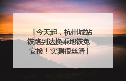 今天起，杭州城站铁路到达换乘地铁免安检！实测很丝滑